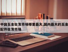 中国五金批发市场哪里最大,国内最大的五金配件批发市场