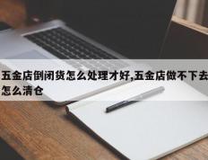 五金店倒闭货怎么处理才好,五金店做不下去怎么清仓