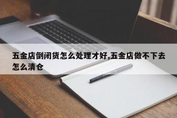 五金店倒闭货怎么处理才好,五金店做不下去怎么清仓