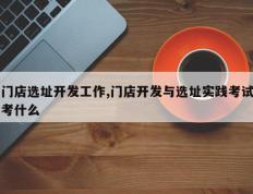 门店选址开发工作,门店开发与选址实践考试考什么