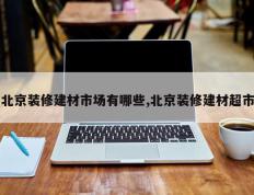 北京装修建材市场有哪些,北京装修建材超市
