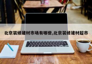北京装修建材市场有哪些,北京装修建材超市