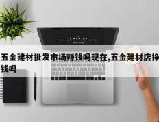 五金建材批发市场赚钱吗现在,五金建材店挣钱吗