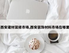 西安建材装修市场,西安装饰材料市场在哪里