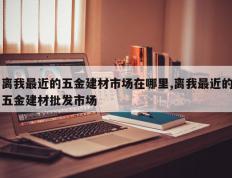 离我最近的五金建材市场在哪里,离我最近的五金建材批发市场