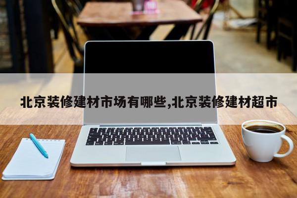 北京装修建材市场有哪些,北京装修建材超市