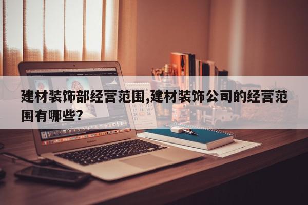 建材装饰部经营范围,建材装饰公司的经营范围有哪些?