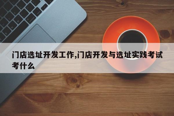 门店选址开发工作,门店开发与选址实践考试考什么