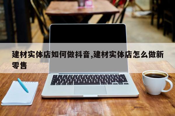 建材实体店如何做抖音,建材实体店怎么做新零售