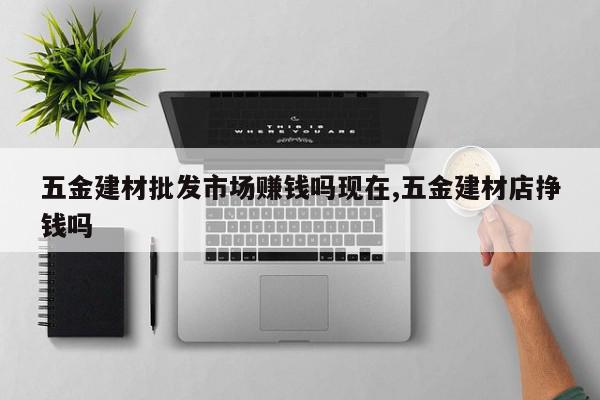 五金建材批发市场赚钱吗现在,五金建材店挣钱吗