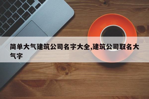 简单大气建筑公司名字大全,建筑公司取名大气字