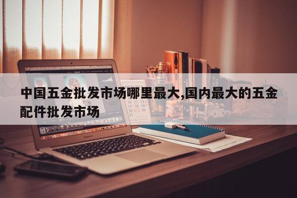 中国五金批发市场哪里最大,国内最大的五金配件批发市场